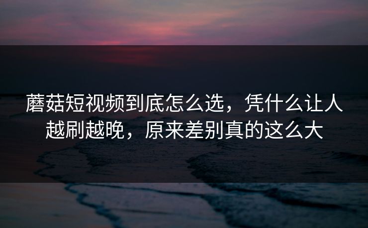 蘑菇短视频到底怎么选，凭什么让人越刷越晚，原来差别真的这么大