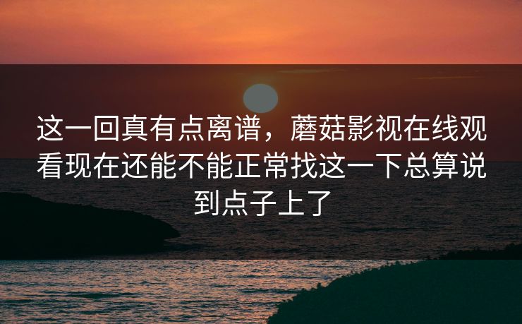 这一回真有点离谱，蘑菇影视在线观看现在还能不能正常找这一下总算说到点子上了