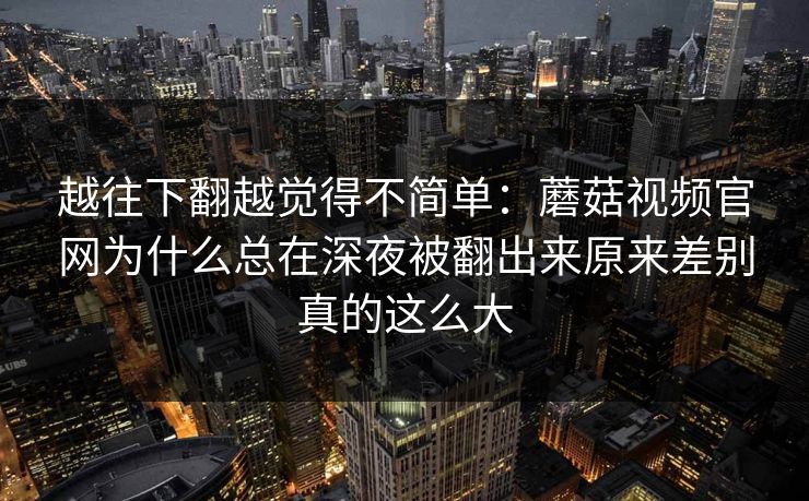越往下翻越觉得不简单：蘑菇视频官网为什么总在深夜被翻出来原来差别真的这么大