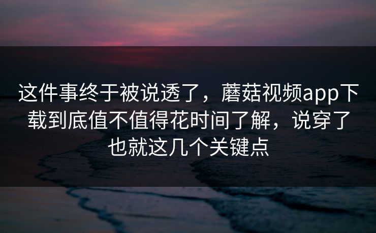 这件事终于被说透了，蘑菇视频app下载到底值不值得花时间了解，说穿了也就这几个关键点
