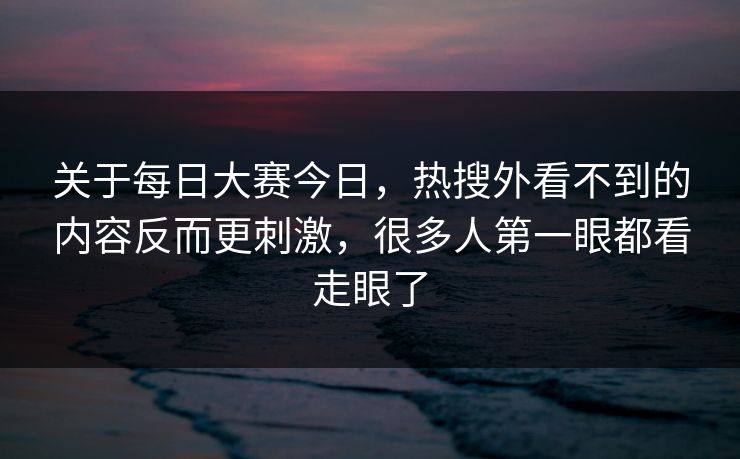 关于每日大赛今日，热搜外看不到的内容反而更刺激，很多人第一眼都看走眼了