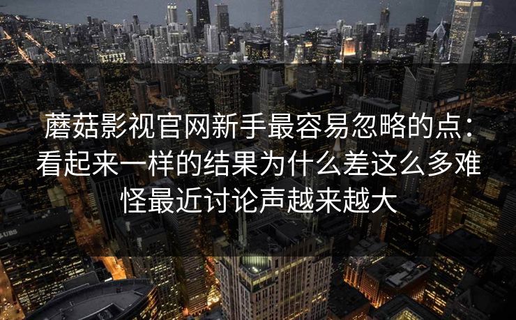 蘑菇影视官网新手最容易忽略的点：看起来一样的结果为什么差这么多难怪最近讨论声越来越大