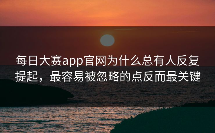 每日大赛app官网为什么总有人反复提起，最容易被忽略的点反而最关键