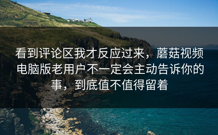 看到评论区我才反应过来，蘑菇视频电脑版老用户不一定会主动告诉你的事，到底值不值得留着