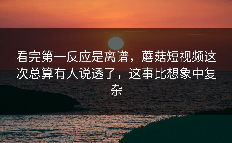 看完第一反应是离谱，蘑菇短视频这次总算有人说透了，这事比想象中复杂