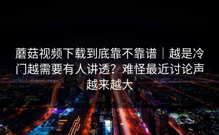 蘑菇视频下载到底靠不靠谱｜越是冷门越需要有人讲透？难怪最近讨论声越来越大