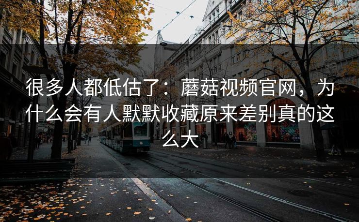 很多人都低估了：蘑菇视频官网，为什么会有人默默收藏原来差别真的这么大