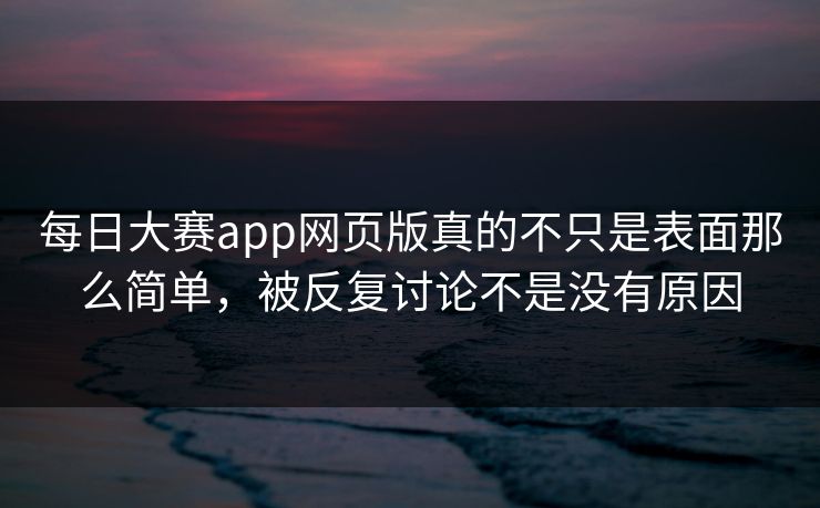 每日大赛app网页版真的不只是表面那么简单，被反复讨论不是没有原因