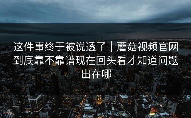 这件事终于被说透了｜蘑菇视频官网到底靠不靠谱现在回头看才知道问题出在哪