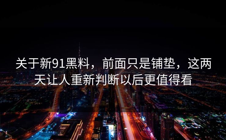 关于新91黑料，前面只是铺垫，这两天让人重新判断以后更值得看