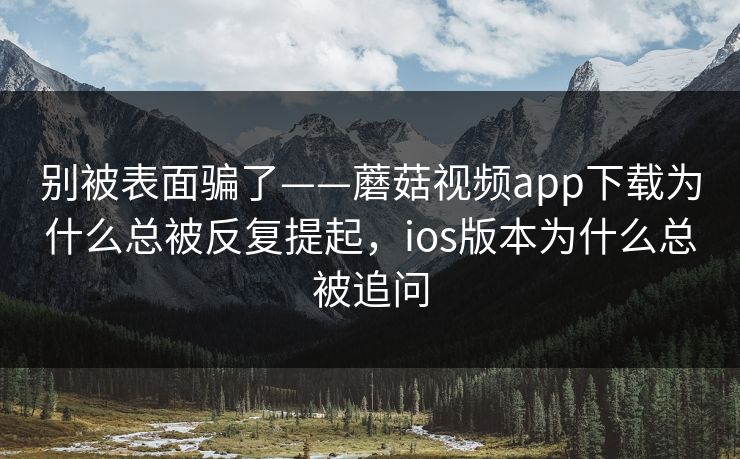 别被表面骗了——蘑菇视频app下载为什么总被反复提起，ios版本为什么总被追问