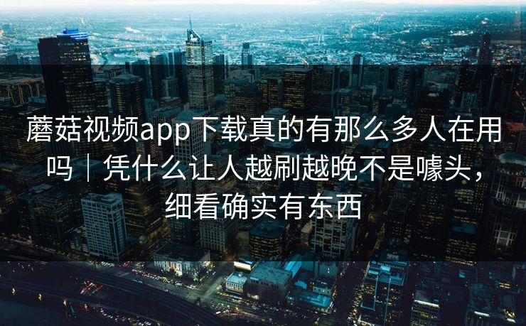 蘑菇视频app下载真的有那么多人在用吗｜凭什么让人越刷越晚不是噱头，细看确实有东西