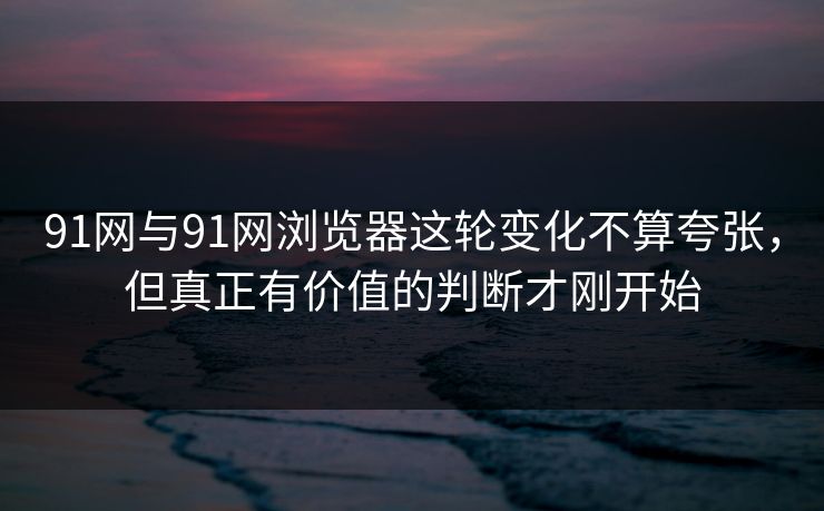 91网与91网浏览器这轮变化不算夸张，但真正有价值的判断才刚开始