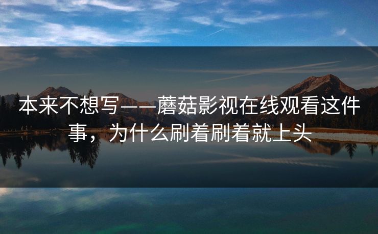 本来不想写——蘑菇影视在线观看这件事，为什么刷着刷着就上头