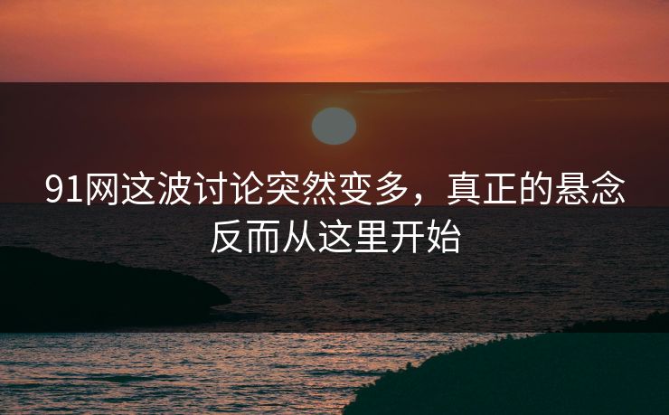 91网这波讨论突然变多，真正的悬念反而从这里开始