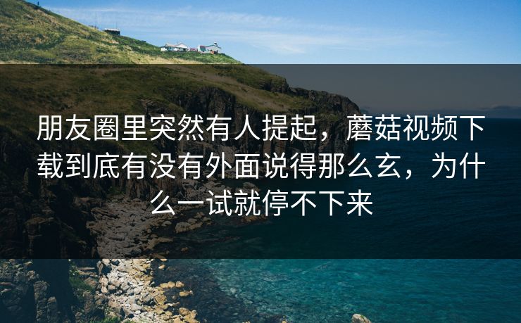 朋友圈里突然有人提起，蘑菇视频下载到底有没有外面说得那么玄，为什么一试就停不下来