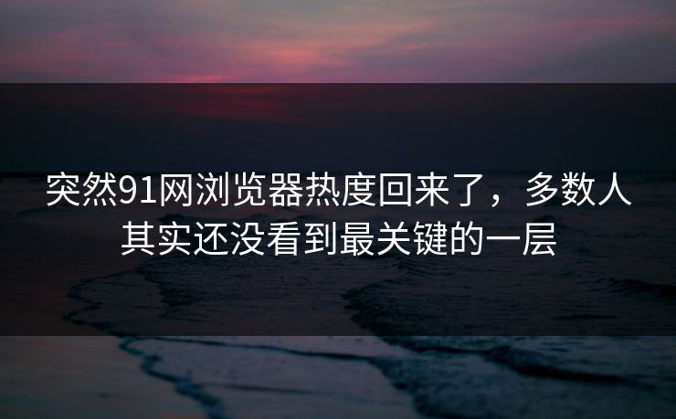 突然91网浏览器热度回来了，多数人其实还没看到最关键的一层