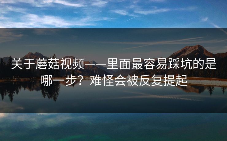 关于蘑菇视频——里面最容易踩坑的是哪一步？难怪会被反复提起