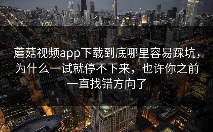 蘑菇视频app下载到底哪里容易踩坑，为什么一试就停不下来，也许你之前一直找错方向了