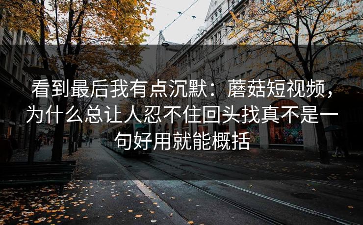 看到最后我有点沉默：蘑菇短视频，为什么总让人忍不住回头找真不是一句好用就能概括