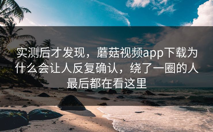 实测后才发现，蘑菇视频app下载为什么会让人反复确认，绕了一圈的人最后都在看这里