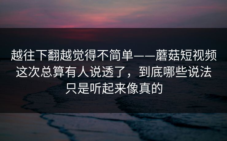 越往下翻越觉得不简单——蘑菇短视频这次总算有人说透了，到底哪些说法只是听起来像真的