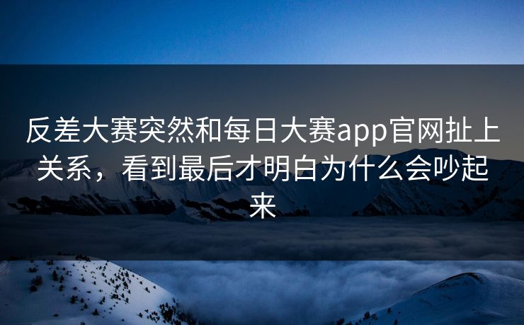 反差大赛突然和每日大赛app官网扯上关系，看到最后才明白为什么会吵起来
