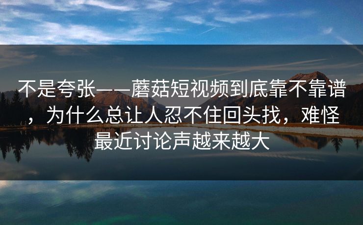 不是夸张——蘑菇短视频到底靠不靠谱，为什么总让人忍不住回头找，难怪最近讨论声越来越大