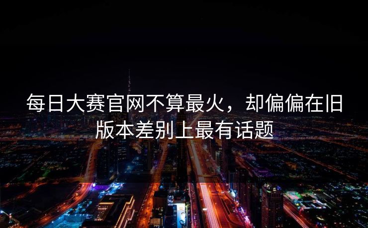 每日大赛官网不算最火，却偏偏在旧版本差别上最有话题