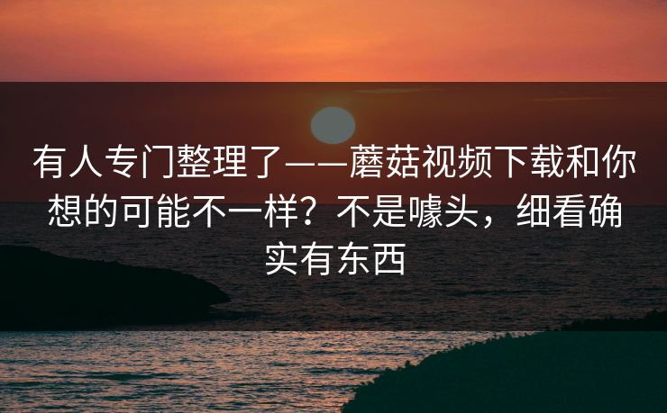 有人专门整理了——蘑菇视频下载和你想的可能不一样？不是噱头，细看确实有东西