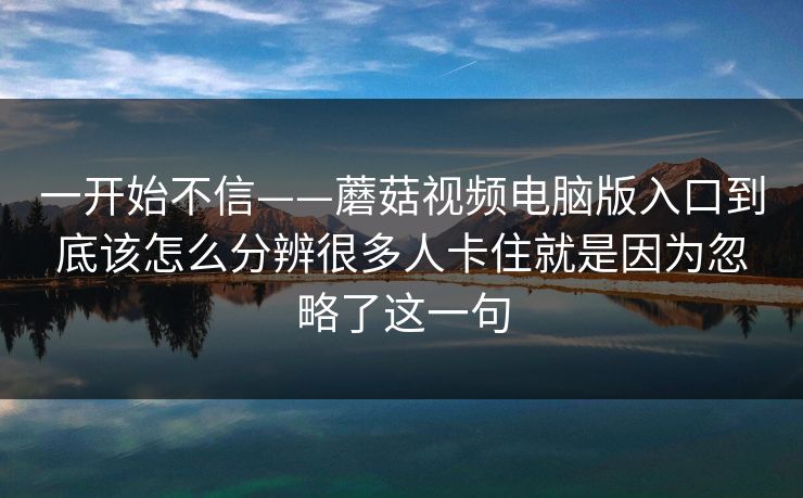 一开始不信——蘑菇视频电脑版入口到底该怎么分辨很多人卡住就是因为忽略了这一句