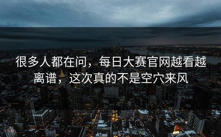 很多人都在问，每日大赛官网越看越离谱，这次真的不是空穴来风
