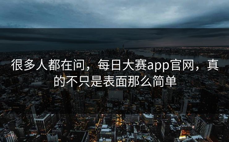 很多人都在问，每日大赛app官网，真的不只是表面那么简单