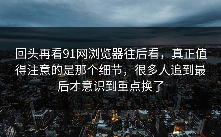 回头再看91网浏览器往后看，真正值得注意的是那个细节，很多人追到最后才意识到重点换了