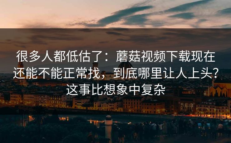 很多人都低估了：蘑菇视频下载现在还能不能正常找，到底哪里让人上头？这事比想象中复杂